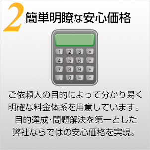 簡単明瞭な安心価格〜ご依頼人の目的よって分かりやすく明確な料金体系を用意しています。目的達成･問題解決を第一とした弊社ならではの安心価格を実現。