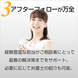 アフターフォローが万全〜経験豊富な担当がご相談者にとって最善の解決策までをサポート。必要に応じて弁護士の紹介も可能。