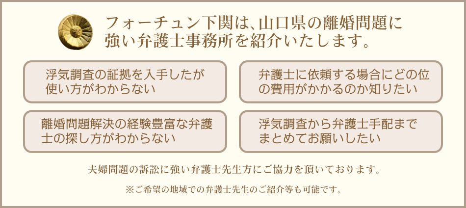 フォーチュン下関は、山口県の離婚問題に強い弁護士事務所と提携しています。※ご希望の地域での弁護士先生のご紹介等も可能です。