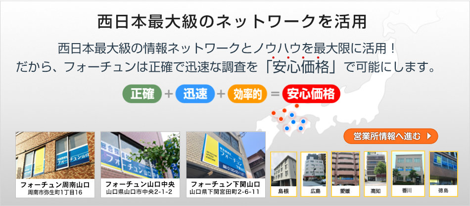 フォーチュン下関山口は、西日本最大級の情報ネットワークとノウハウを最大限に活用！だから、フォーチュン下関山口は正確で迅速な調査を「安心価格」で可能にします。